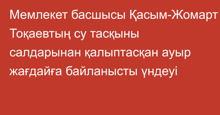 Мемлекет басшысы Қасым-Жомарт Тоқаевтың су тасқыны салдарынан қалыптасқан ауыр жағдайға байланысты үндеуі