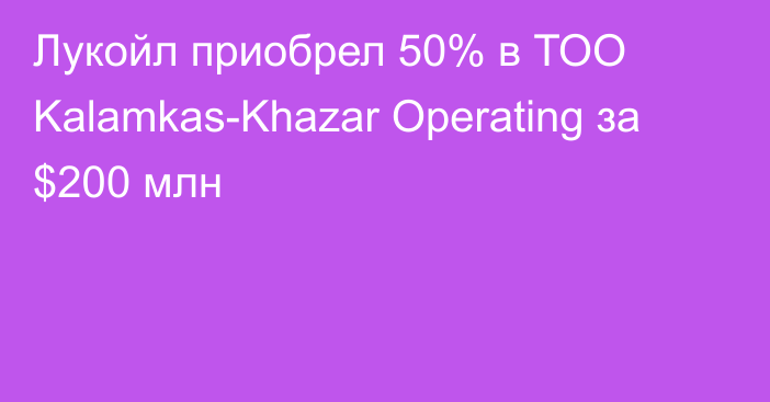 Лукойл приобрел 50% в ТОО Kalamkas-Khazar Operating за $200 млн