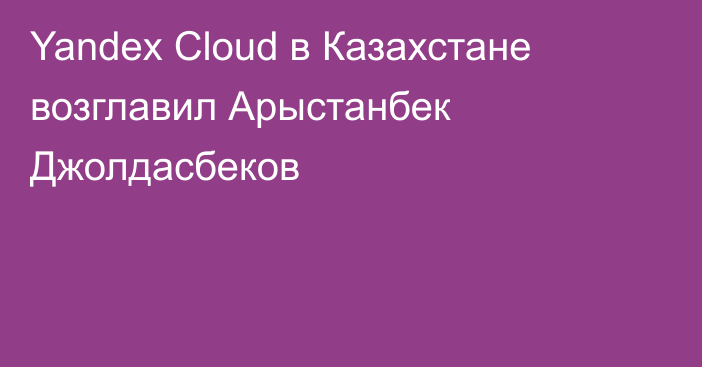 Yandex Cloud в Казахстане возглавил Арыстанбек Джолдасбеков