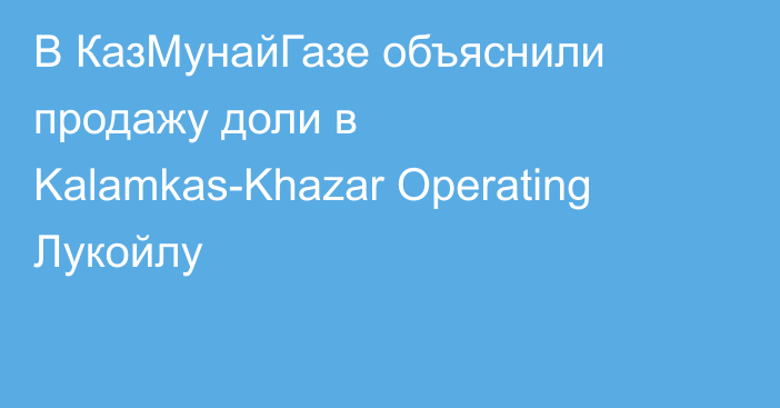 В КазМунайГазе объяснили продажу доли в Kalamkas-Khazar Operating Лукойлу