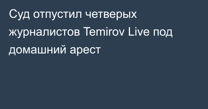 Суд отпустил четверых журналистов Temirov Live под домашний арест