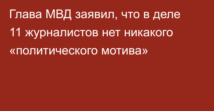 Глава МВД заявил, что в деле 11 журналистов нет никакого «политического мотива»