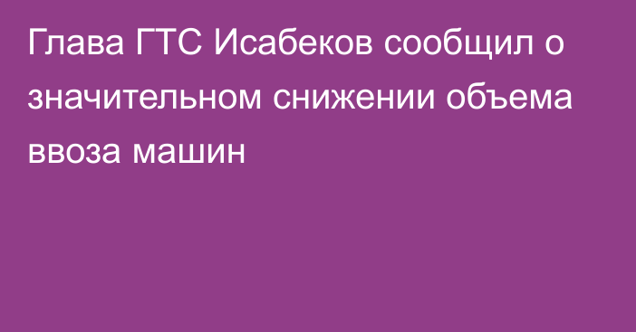 Глава ГТС Исабеков сообщил о значительном снижении объема ввоза машин