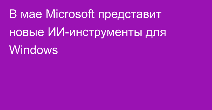 В мае Microsoft представит новые ИИ-инструменты для Windows