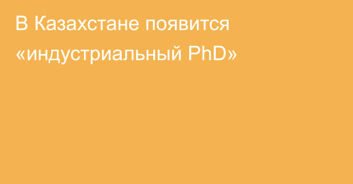 В Казахстане появится «индустриальный PhD»