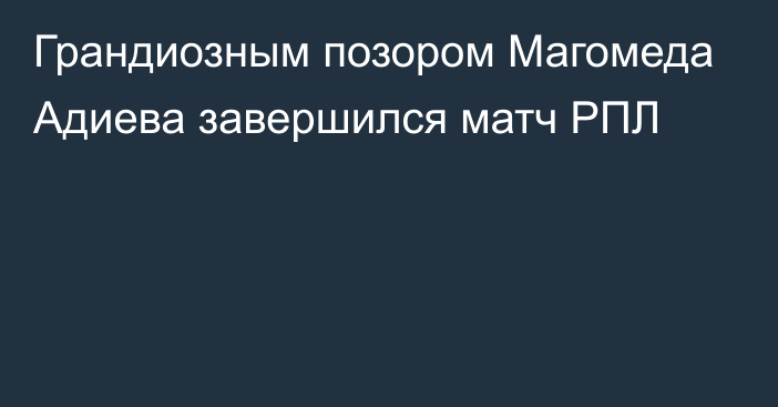 Грандиозным позором Магомеда Адиева завершился матч РПЛ