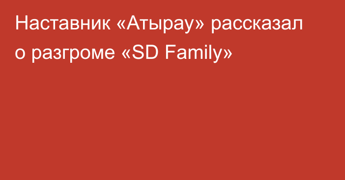 Наставник «Атырау» рассказал о разгроме «SD Family»