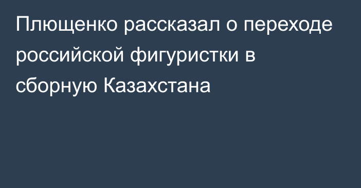 Плющенко рассказал о переходе российской фигуристки в сборную Казахстана