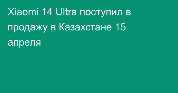Xiaomi 14 Ultra поступил в продажу в Казахстане 15 апреля