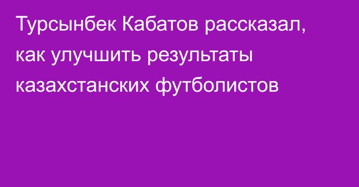 Турсынбек Кабатов рассказал, как улучшить результаты казахстанских футболистов