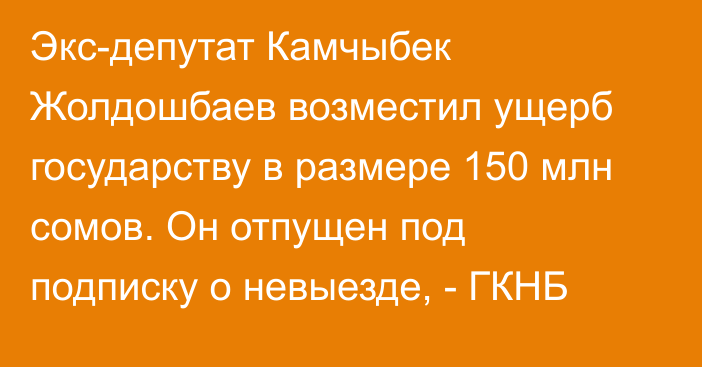 Экс-депутат Камчыбек Жолдошбаев возместил ущерб государству в размере 150 млн сомов. Он отпущен под подписку о невыезде, - ГКНБ