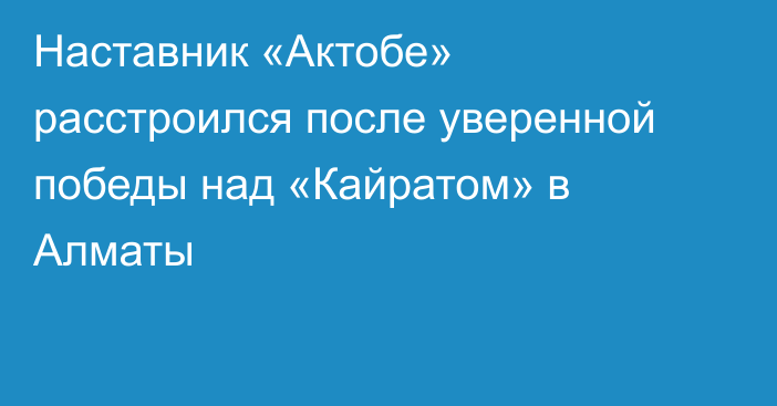 Наставник «Актобе» расстроился после уверенной победы над «Кайратом» в Алматы