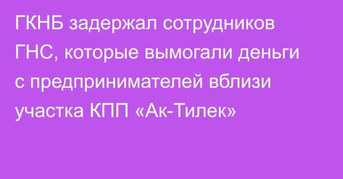 ГКНБ задержал сотрудников ГНС, которые вымогали деньги с предпринимателей вблизи участка КПП «Ак-Тилек»