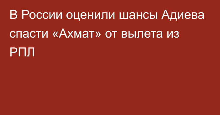 В России оценили шансы Адиева спасти «Ахмат» от вылета из РПЛ
