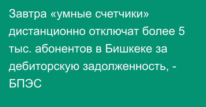 Завтра «умные счетчики» дистанционно отключат более 5 тыс. абонентов в Бишкеке за дебиторскую задолженность, - БПЭС