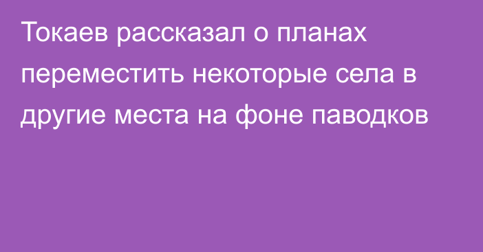 Токаев рассказал о планах переместить некоторые села в другие места на фоне паводков