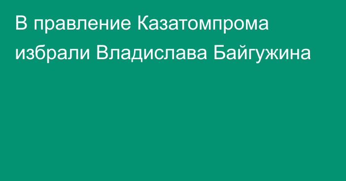 В правление Казатомпрома избрали Владислава Байгужина