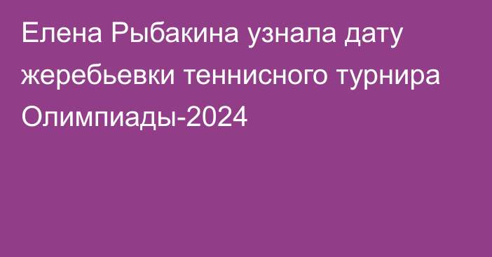 Елена Рыбакина узнала дату жеребьевки теннисного турнира Олимпиады-2024