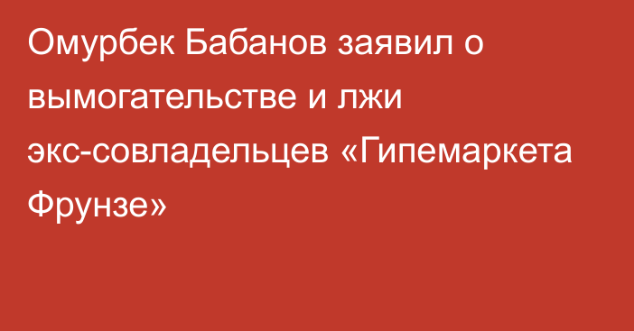 Омурбек Бабанов заявил о вымогательстве и лжи экс-совладельцев «Гипемаркета Фрунзе»