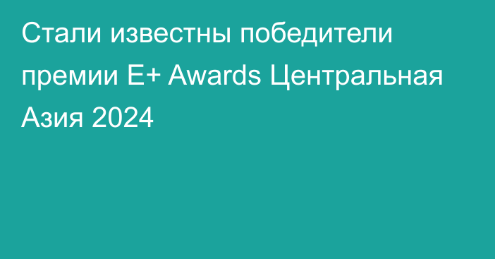 Стали известны победители премии Е+ Awards Центральная Азия 2024
