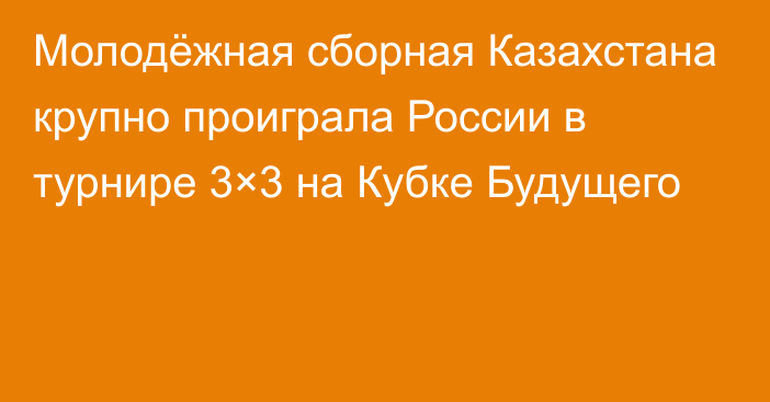 Молодёжная сборная Казахстана крупно проиграла России в турнире 3×3 на Кубке Будущего