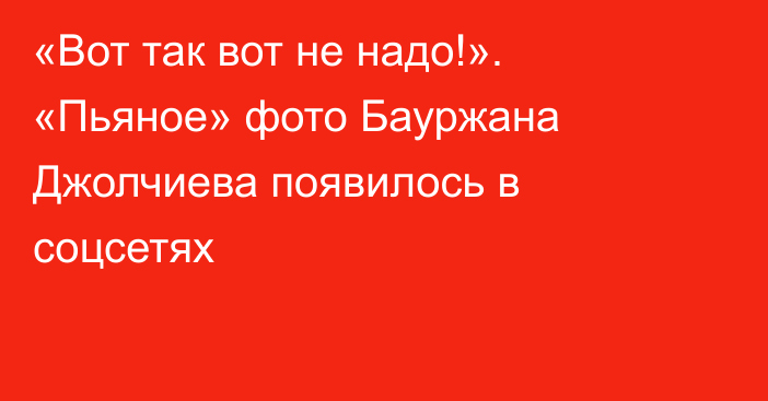 «Вот так вот не надо!». «Пьяное» фото Бауржана Джолчиева появилось в соцсетях