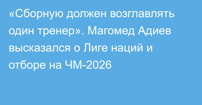 «Сборную должен возглавлять один тренер». Магомед Адиев высказался о Лиге наций и отборе на ЧМ-2026
