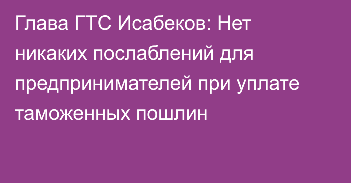 Глава ГТС Исабеков: Нет никаких послаблений для предпринимателей при уплате таможенных пошлин