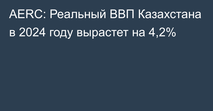 AERC: Реальный ВВП Казахстана в 2024 году вырастет на 4,2%