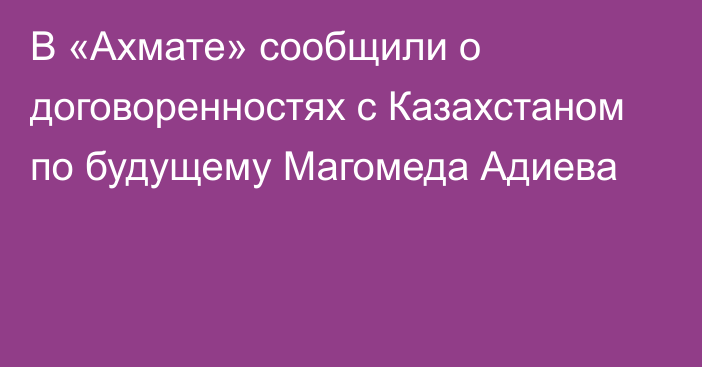 В «Ахмате» сообщили о договоренностях с Казахстаном по будущему Магомеда Адиева