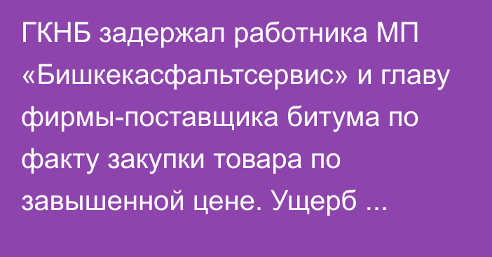 ГКНБ задержал работника МП «Бишкекасфальтсервис» и главу фирмы-поставщика битума по факту закупки товара по завышенной цене. Ущерб составил 12,7 млн сомов
