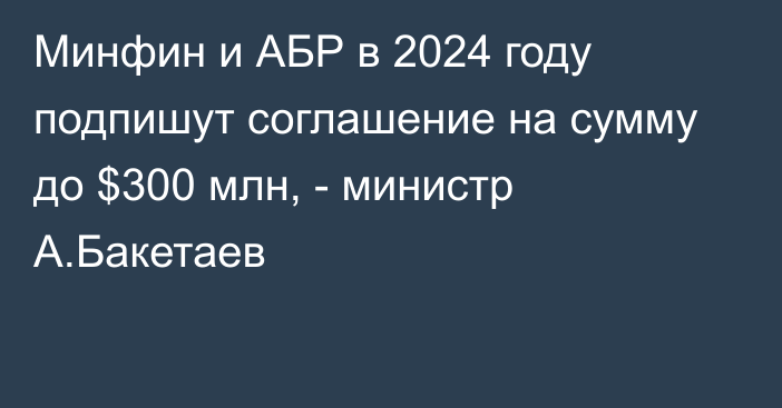 Минфин и АБР в 2024 году подпишут соглашение на сумму до $300 млн, - министр А.Бакетаев