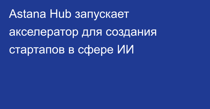 Astana Hub запускает акселератор для создания стартапов в сфере ИИ