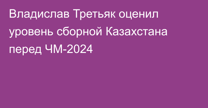 Владислав Третьяк оценил уровень сборной Казахстана перед ЧМ-2024