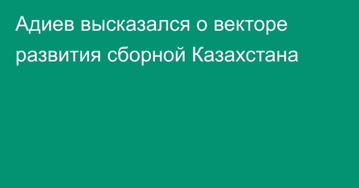 Адиев высказался о векторе развития сборной Казахстана