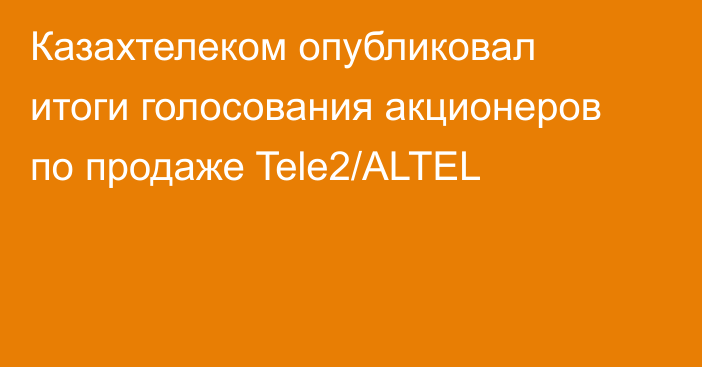 Казахтелеком опубликовал итоги голосования акционеров по продаже Tele2/ALTEL