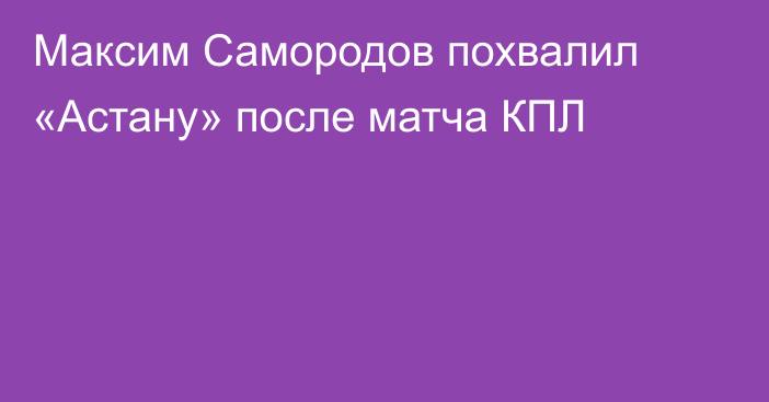 Максим Самородов похвалил «Астану» после матча КПЛ