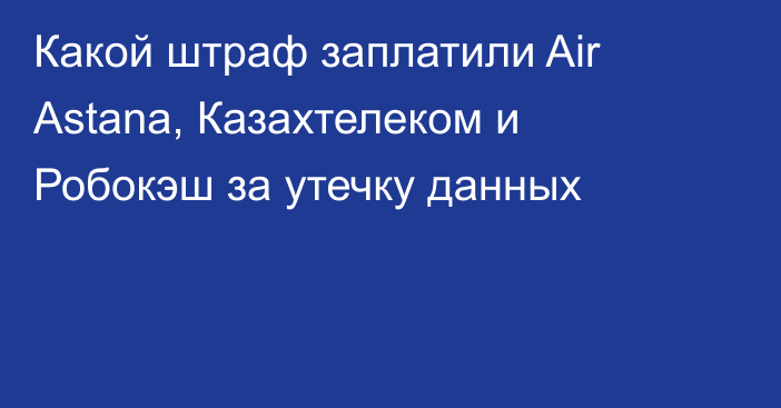 Какой штраф заплатили Air Astana, Казахтелеком и Робокэш за утечку данных