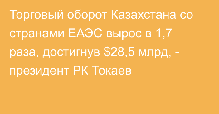Торговый оборот Казахстана со странами ЕАЭС вырос в 1,7 раза, достигнув $28,5 млрд, - президент РК Токаев