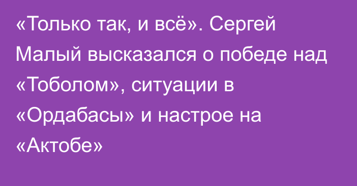 «Только так, и всё». Сергей Малый высказался о победе над «Тоболом», ситуации в «Ордабасы» и настрое на «Актобе»