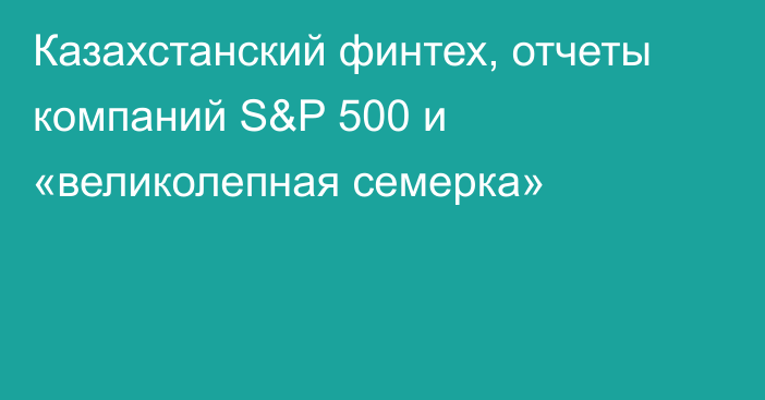 Казахстанский финтех, отчеты компаний S&P 500 и «великолепная семерка»