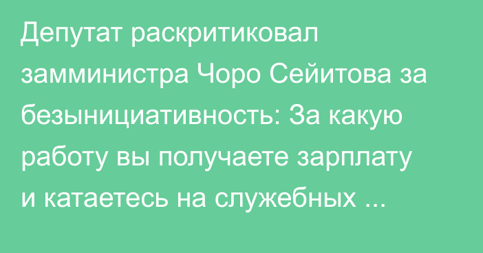 Депутат раскритиковал замминистра Чоро Сейитова за безынициативность: За какую работу вы получаете зарплату и катаетесь на служебных машинах?