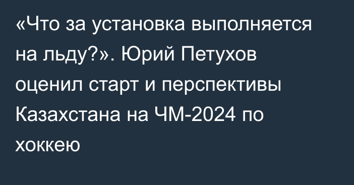 «Что за установка выполняется на льду?». Юрий Петухов оценил старт и перспективы Казахстана на ЧМ-2024 по хоккею