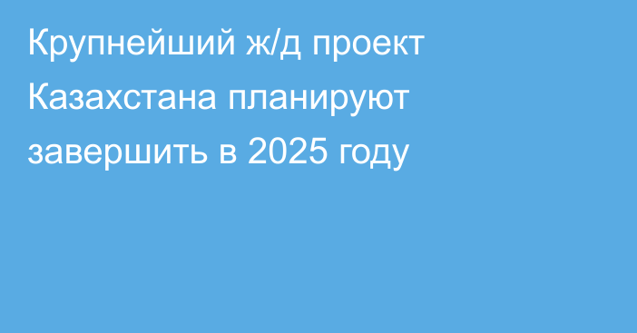 Крупнейший ж/д проект Казахстана планируют завершить в 2025 году