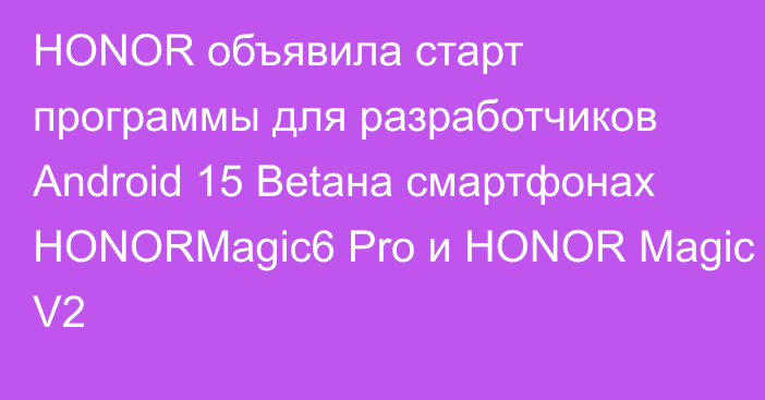 HONOR объявила старт программы для разработчиков Android 15 Betaна смартфонах HONORMagic6 Pro и HONOR Magic V2