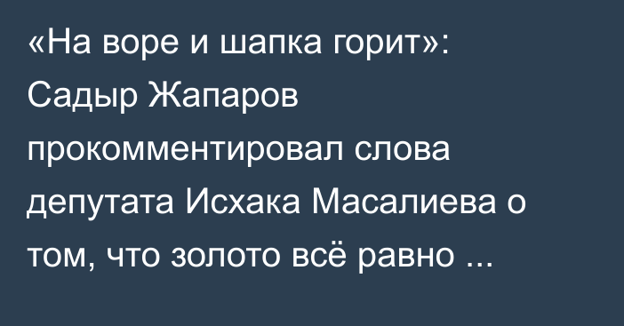«На воре и шапка горит»: Садыр Жапаров прокомментировал слова депутата Исхака Масалиева о том, что золото всё равно вывозят из Кыргызстана