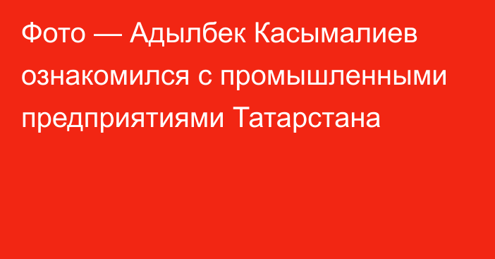 Фото —  Адылбек Касымалиев ознакомился с промышленными предприятиями Татарстана