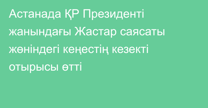 Астанада ҚР Президенті жанындағы Жастар саясаты жөніндегі кеңестің кезекті отырысы өтті
