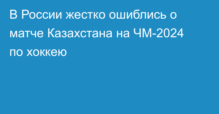 В России жестко ошиблись о матче Казахстана на ЧМ-2024 по хоккею