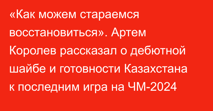 «Как можем стараемся восстановиться». Артем Королев рассказал о дебютной шайбе и готовности Казахстана к последним игра на ЧМ-2024